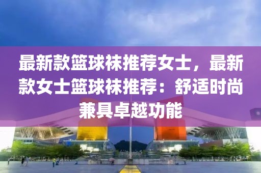 最新款籃球襪推薦女士，最新款女士籃球襪推薦：舒適時(shí)尚兼具卓越功能