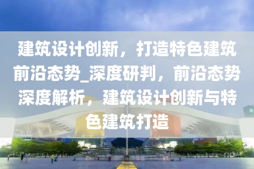 建筑設(shè)計創(chuàng)新，打造特色建筑前沿態(tài)勢_深度研判，前沿態(tài)勢深度解析，建筑設(shè)計創(chuàng)新與特色建筑打造