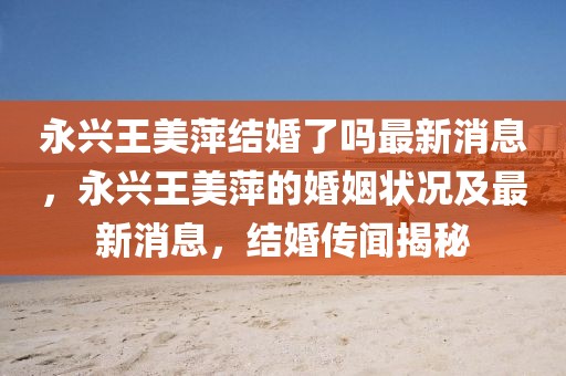 永興王美萍結(jié)婚了嗎最新消息，永興王美萍的婚姻狀況及最新消息，結(jié)婚傳聞揭秘