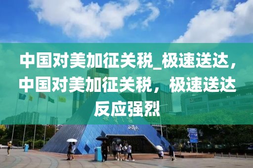 中國對美加征關(guān)稅_極速送達，中國對美加征關(guān)稅，極速送達反應(yīng)強烈