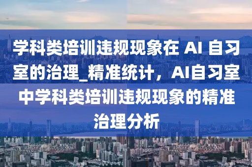 學(xué)科類培訓(xùn)違規(guī)現(xiàn)象在 AI 自習(xí)室的治理_精準(zhǔn)統(tǒng)計(jì)，AI自習(xí)室中學(xué)科類培訓(xùn)違規(guī)現(xiàn)象的精準(zhǔn)治理分析