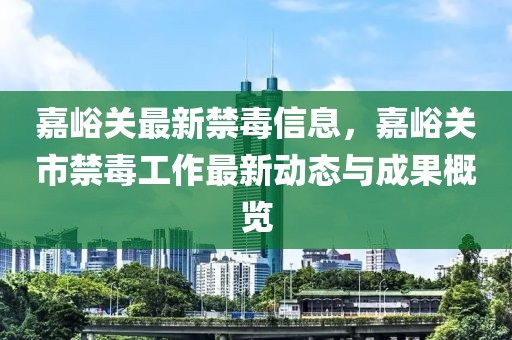 嘉峪關(guān)最新禁毒信息，嘉峪關(guān)市禁毒工作最新動(dòng)態(tài)與成果概覽