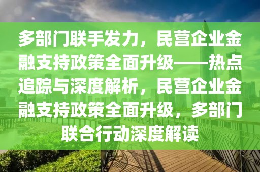 多部門聯(lián)手發(fā)力，民營(yíng)企業(yè)金融支持政策全面升級(jí)——熱點(diǎn)追蹤與深度解析，民營(yíng)企業(yè)金融支持政策全面升級(jí)，多部門聯(lián)合行動(dòng)深度解讀