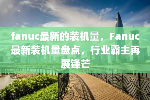 fanuc最新的裝機(jī)量，F(xiàn)anuc最新裝機(jī)量盤點(diǎn)，行業(yè)霸主再展鋒芒