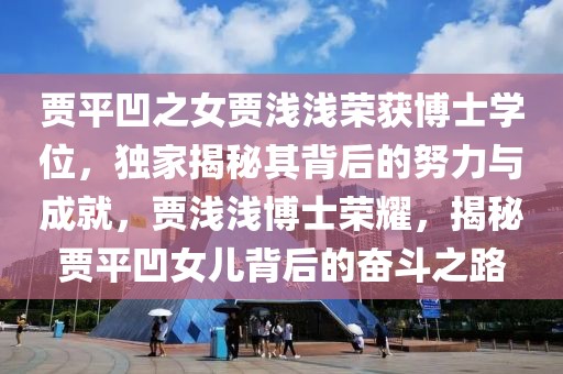 賈平凹之女賈淺淺榮獲博士學(xué)位，獨(dú)家揭秘其背后的努力與成就，賈淺淺博士榮耀，揭秘賈平凹女兒背后的奮斗之路