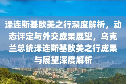 澤連斯基歐美之行深度解析，動(dòng)態(tài)評(píng)定與外交成果展望，烏克蘭總統(tǒng)澤連斯基歐美之行成果與展望深度解析