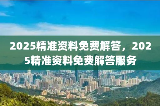 2025精準(zhǔn)資料免費(fèi)解答，2025精準(zhǔn)資料免費(fèi)解答服務(wù)
