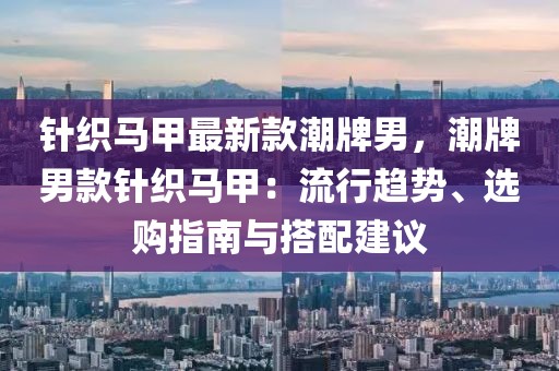針織馬甲最新款潮牌男，潮牌男款針織馬甲：流行趨勢(shì)、選購(gòu)指南與搭配建議