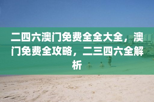 二四六澳門(mén)免費(fèi)全全大全，澳門(mén)免費(fèi)全攻略，二三四六全解析