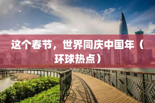 這個(gè)春節(jié)，世界同慶中國年（環(huán)球熱點(diǎn)）