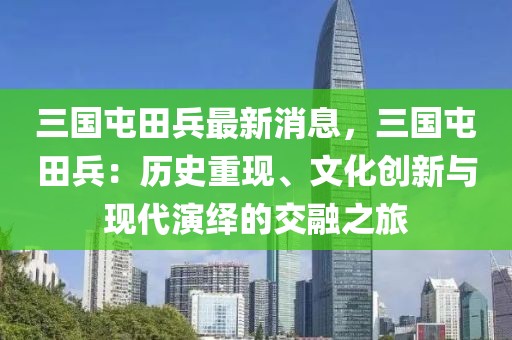 三國(guó)屯田兵最新消息，三國(guó)屯田兵：歷史重現(xiàn)、文化創(chuàng)新與現(xiàn)代演繹的交融之旅