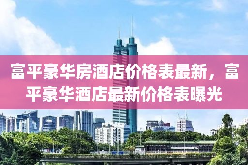 富平豪華房酒店價(jià)格表最新，富平豪華酒店最新價(jià)格表曝光
