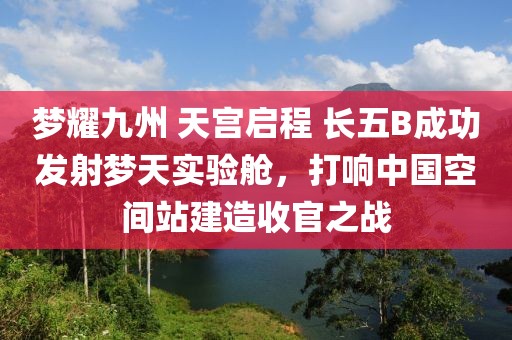 夢耀九州 天宮啟程 長五B成功發(fā)射夢天實驗艙，打響中國空間站建造收官之戰(zhàn)