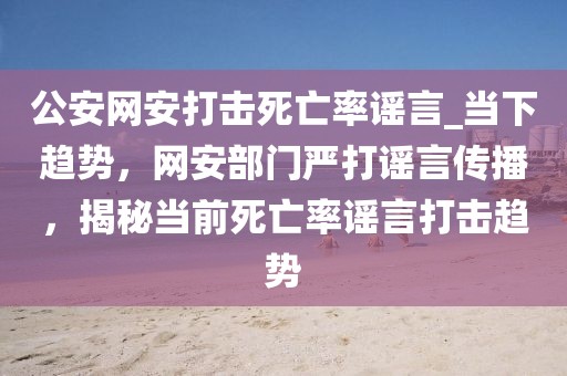 公安網(wǎng)安打擊死亡率謠言_當(dāng)下趨勢，網(wǎng)安部門嚴(yán)打謠言傳播，揭秘當(dāng)前死亡率謠言打擊趨勢