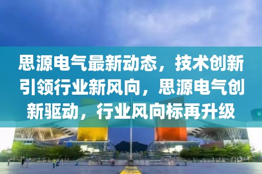 思源電氣最新動態(tài)，技術(shù)創(chuàng)新引領(lǐng)行業(yè)新風向，思源電氣創(chuàng)新驅(qū)動，行業(yè)風向標再升級