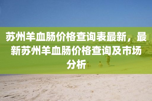 蘇州羊血腸價(jià)格查詢表最新，最新蘇州羊血腸價(jià)格查詢及市場分析