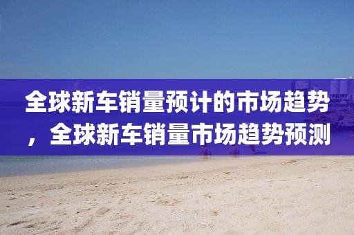 全球新車銷量預(yù)計(jì)的市場趨勢，全球新車銷量市場趨勢預(yù)測