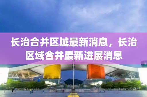 長治合并區(qū)域最新消息，長治區(qū)域合并最新進展消息