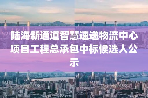 陸海新通道智慧速遞物流中心項目工程總承包中標候選人公示