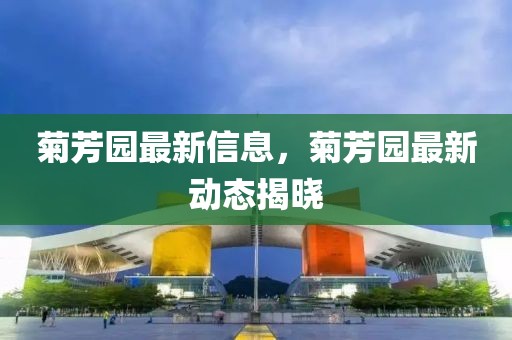菊芳園最新信息，菊芳園最新動態(tài)揭曉
