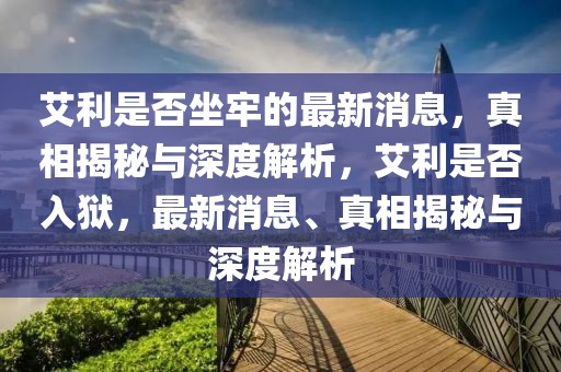 艾利是否坐牢的最新消息，真相揭秘與深度解析，艾利是否入獄，最新消息、真相揭秘與深度解析