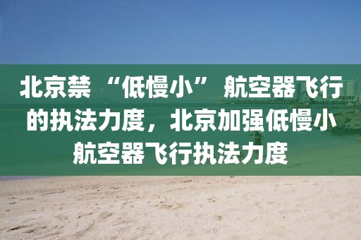 北京禁 “低慢小” 航空器飛行的執(zhí)法力度，北京加強(qiáng)低慢小航空器飛行執(zhí)法力度
