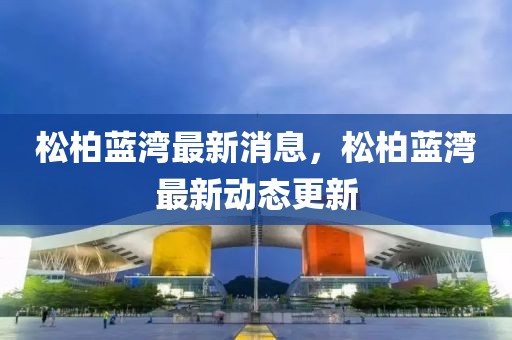 松柏藍(lán)灣最新消息，松柏藍(lán)灣最新動態(tài)更新