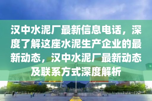 漢中水泥廠最新信息電話，深度了解這座水泥生產(chǎn)企業(yè)的最新動(dòng)態(tài)，漢中水泥廠最新動(dòng)態(tài)及聯(lián)系方式深度解析