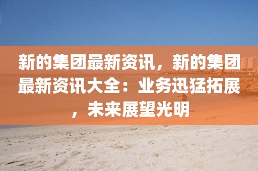 新的集團(tuán)最新資訊，新的集團(tuán)最新資訊大全：業(yè)務(wù)迅猛拓展，未來展望光明