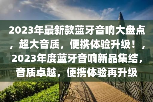 2023年最新款藍(lán)牙音響大盤點(diǎn)，超大音質(zhì)，便攜體驗(yàn)升級(jí)！，2023年度藍(lán)牙音響新品集結(jié)，音質(zhì)卓越，便攜體驗(yàn)再升級(jí)