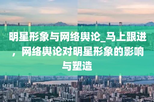 明星形象與網(wǎng)絡(luò)輿論_馬上跟進(jìn)，網(wǎng)絡(luò)輿論對(duì)明星形象的影響與塑造