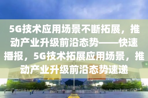 5G技術應用場景不斷拓展，推動產業(yè)升級前沿態(tài)勢——快速播報，5G技術拓展應用場景，推動產業(yè)升級前沿態(tài)勢速遞
