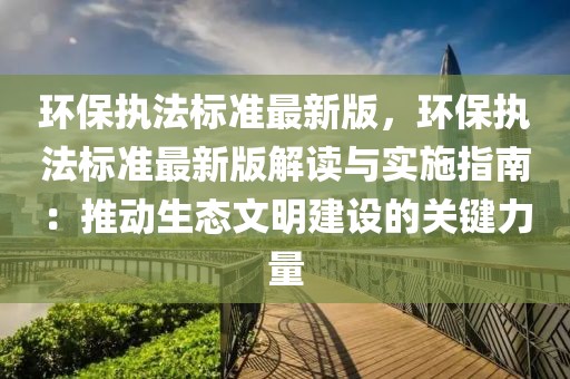 環(huán)保執(zhí)法標(biāo)準(zhǔn)最新版，環(huán)保執(zhí)法標(biāo)準(zhǔn)最新版解讀與實(shí)施指南：推動(dòng)生態(tài)文明建設(shè)的關(guān)鍵力量