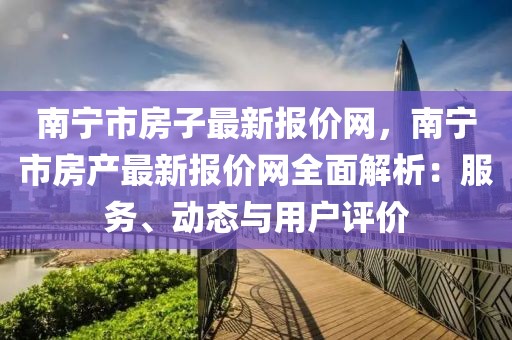 南寧市房子最新報(bào)價(jià)網(wǎng)，南寧市房產(chǎn)最新報(bào)價(jià)網(wǎng)全面解析：服務(wù)、動(dòng)態(tài)與用戶評(píng)價(jià)