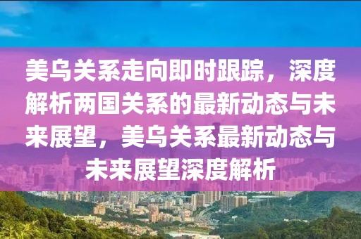 美烏關系走向即時跟蹤，深度解析兩國關系的最新動態(tài)與未來展望，美烏關系最新動態(tài)與未來展望深度解析