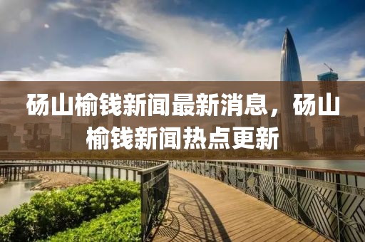 碭山榆錢新聞最新消息，碭山榆錢新聞熱點更新