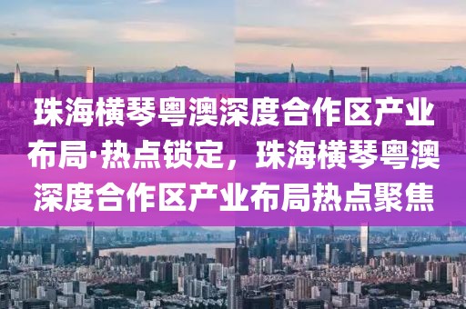 珠海橫琴粵澳深度合作區(qū)產(chǎn)業(yè)布局·熱點鎖定，珠海橫琴粵澳深度合作區(qū)產(chǎn)業(yè)布局熱點聚焦