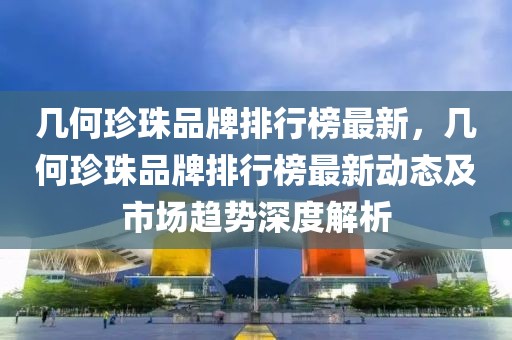 幾何珍珠品牌排行榜最新，幾何珍珠品牌排行榜最新動態(tài)及市場趨勢深度解析