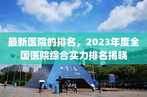 最新醫(yī)院的排名，2023年度全國醫(yī)院綜合實(shí)力排名揭曉