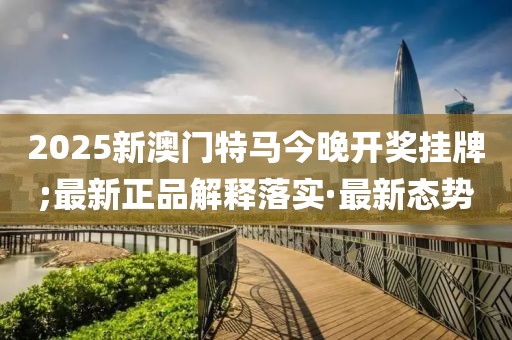 2025新澳門特馬今晚開獎掛牌;最新正品解釋落實·最新態(tài)勢