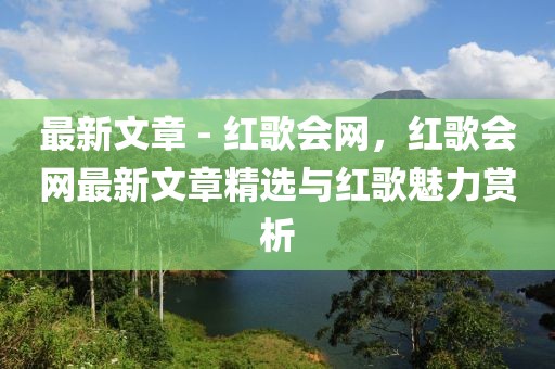 最新文章 - 紅歌會(huì)網(wǎng)，紅歌會(huì)網(wǎng)最新文章精選與紅歌魅力賞析