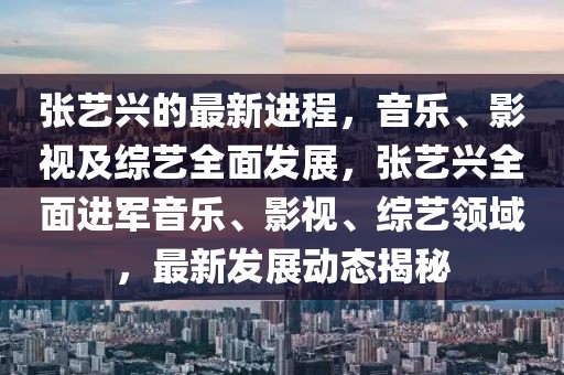 張藝興的最新進程，音樂、影視及綜藝全面發(fā)展，張藝興全面進軍音樂、影視、綜藝領(lǐng)域，最新發(fā)展動態(tài)揭秘