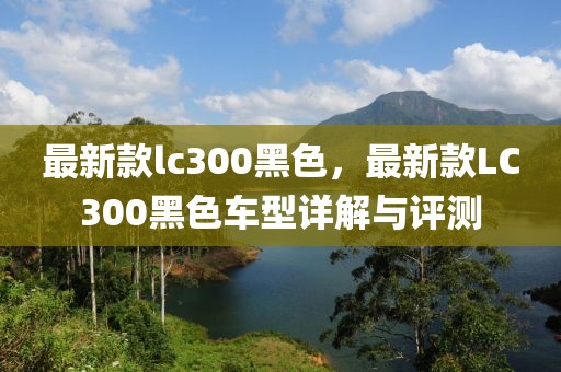 最新款lc300黑色，最新款LC300黑色車型詳解與評測