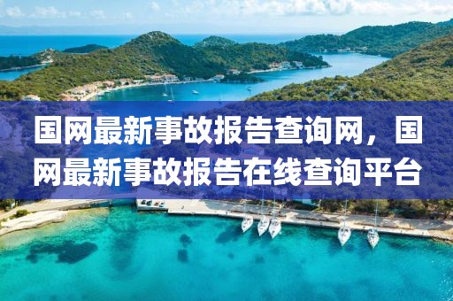 國網(wǎng)最新事故報告查詢網(wǎng)，國網(wǎng)最新事故報告在線查詢平臺