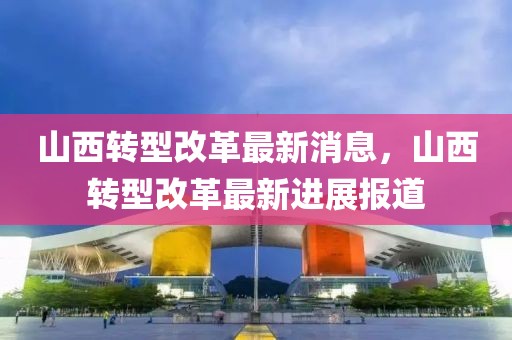 山西轉(zhuǎn)型改革最新消息，山西轉(zhuǎn)型改革最新進(jìn)展報(bào)道