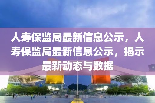 人壽保監(jiān)局最新信息公示，人壽保監(jiān)局最新信息公示，揭示最新動態(tài)與數(shù)據(jù)