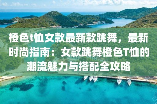 橙色t恤女款最新款跳舞，最新時(shí)尚指南：女款跳舞橙色T恤的潮流魅力與搭配全攻略