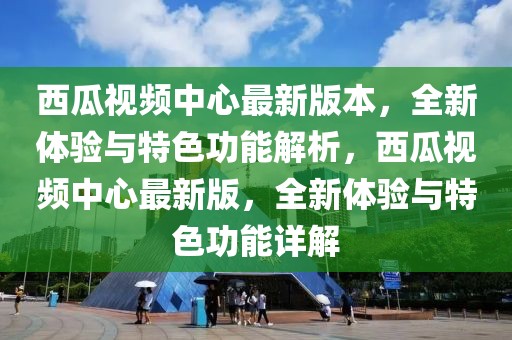 西瓜視頻中心最新版本，全新體驗(yàn)與特色功能解析，西瓜視頻中心最新版，全新體驗(yàn)與特色功能詳解