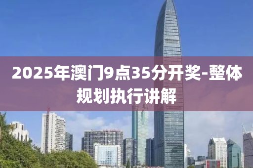 2025年澳門9點(diǎn)35分開獎-整體規(guī)劃執(zhí)行講解