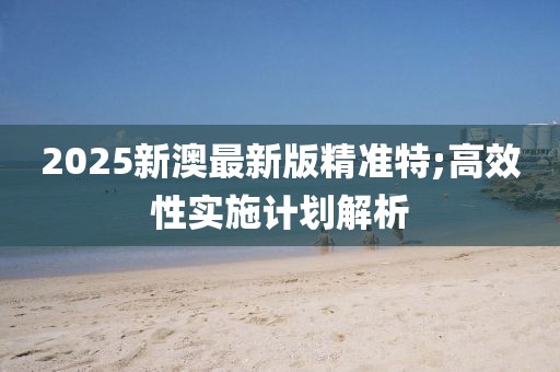 2025新澳最新版精準(zhǔn)特;高效性實施計劃解析